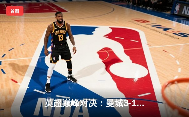 英超巅峰对决：曼城3-1逆转曼联，哈兰德双响锁定胜局